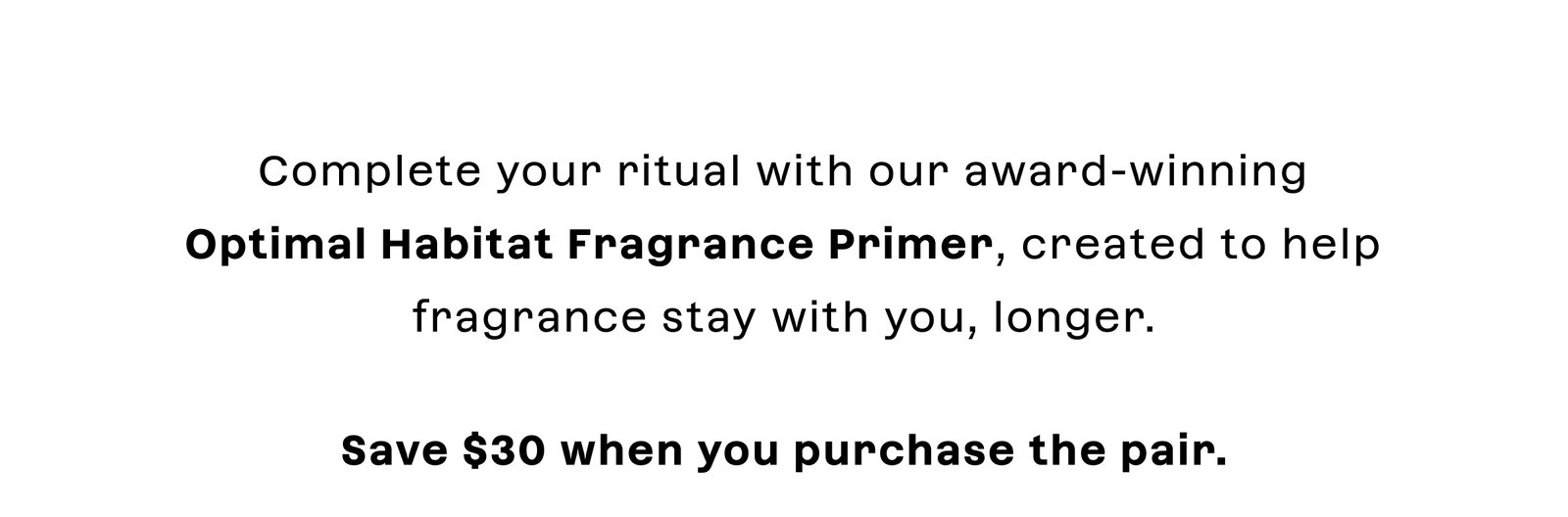 complete your ritual with our award-winning Optimal Habitat Fragrance Primer, created to help fragrance stay with you longer. Save $30 when you purchase the pair. 