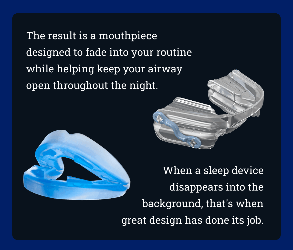 The result is a mouthpiece designed to fade into your routine while helping keep your airway open throughout the night. When a sleep device disappears into the background, that's when great design has done its job.