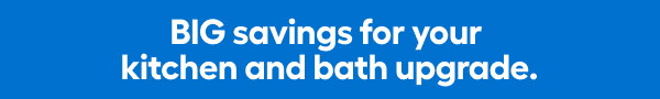 BIG savings for your kitchen and bath upgrade.