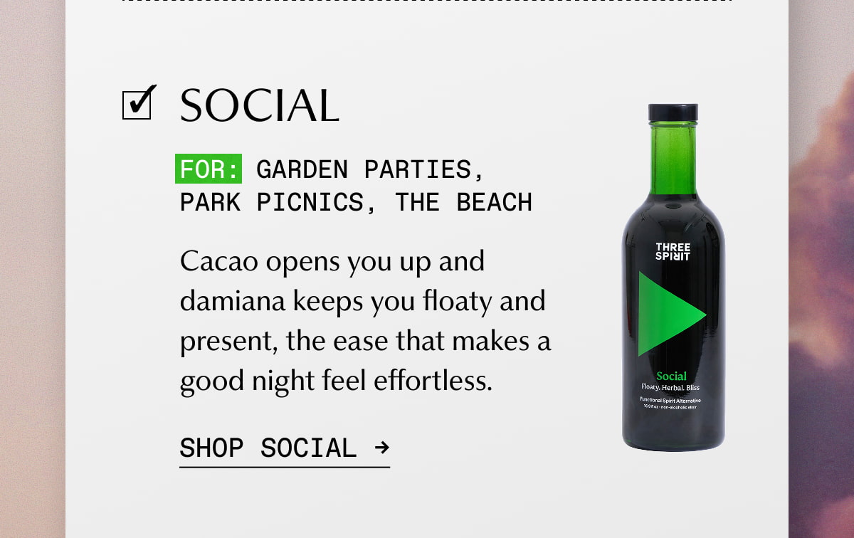 Social | FOR: Garden parties, park picnics, the beach | Cacao opens you up and damiana keeps you floaty and present, the ease that makes a good night feel effortless. | SHOP SOCIAL