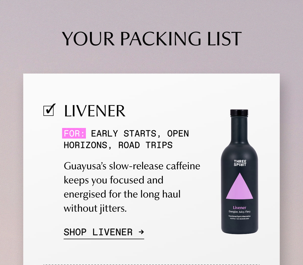 YOUR PACKING LIST | LIVENER | For: Early starts, open horizons, road trips | Guayusa’s slow-release caffeine keeps you focused and energised for the long haul without jitters. | SHOP LIVENER