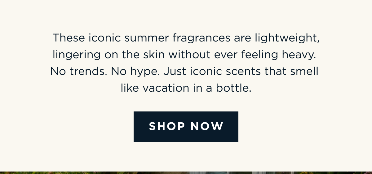 These iconic summer fragrances are lightweight, lingering on the skin without ever feeling heavy. No trends. No hype. Just iconic scents that smell like vacation in a bottle. [ SHOP NOW ]