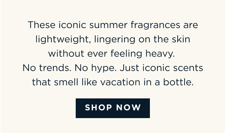 These iconic summer fragrances are lightweight, lingering on the skin without ever feeling heavy. No trends. No hype. Just iconic scents that smell like vacation in a bottle. [ SHOP NOW ]