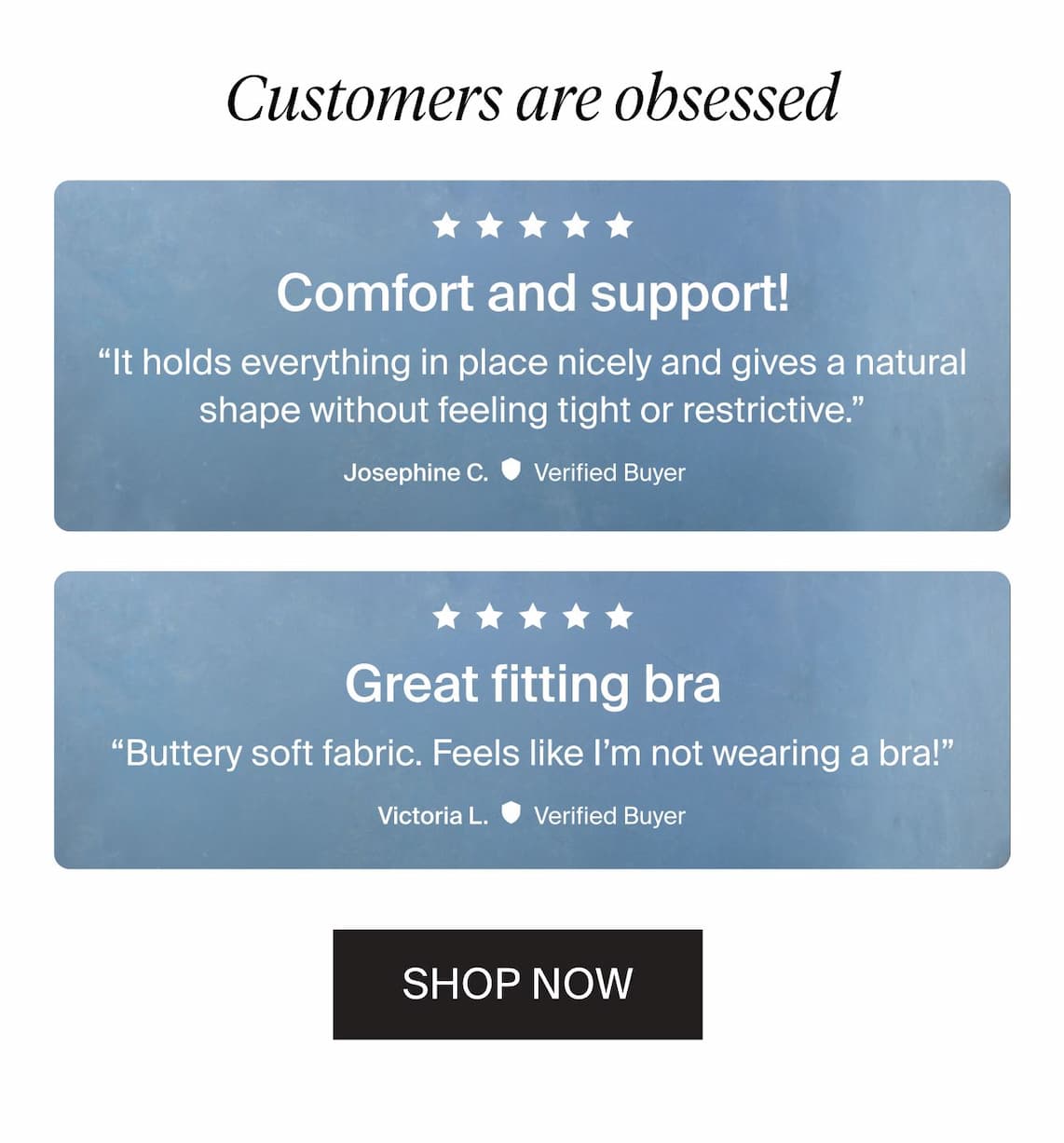 Customers are obsessed. "Comfort and support! It holds everything in place nicely and gives a natural shape without feeling tight or restrictive." - Josephine C. Verified Buyer. "Great fitting bra. Buttery soft fabric. Feels like I'm not wearing a bra!" - Victoria L. Verified Buyer.