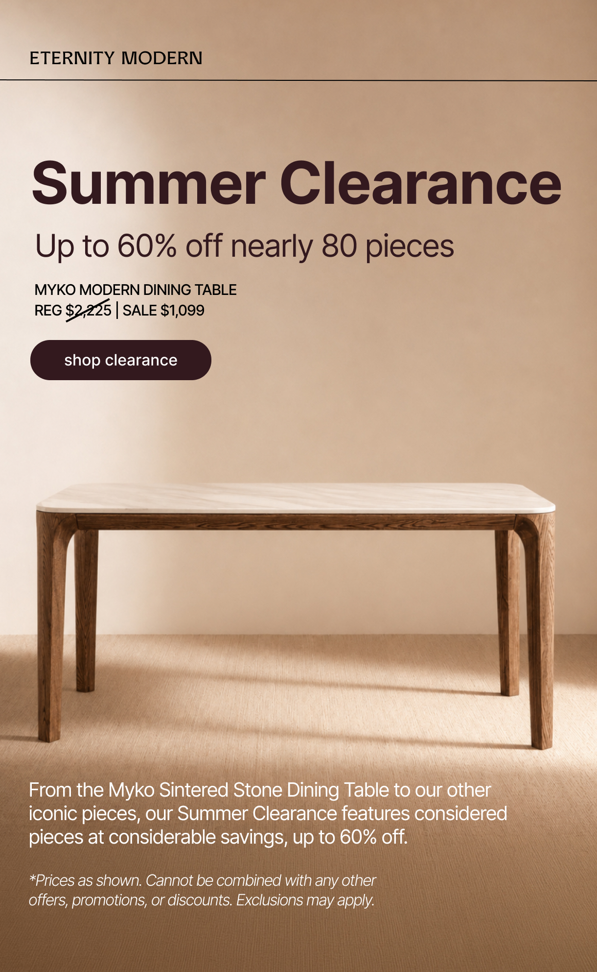 ETERNITY MODERN - Nearly 80 Pieces, Up to 60% Off - shop sale - From the Myko Sintered Stone Dining Table to our other iconic pieces, our Summer Clearance features considered pieces at considerable savings, up to 60% off. - *Prices as shown. Cannot be combined with any other offers, promotions, or discounts. Exclusions may apply.
