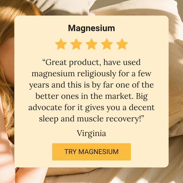 Magnesium review:  “Great product, have used magnesium religiously for a few years and this is by far one of the better ones in the market. Big advocate for it gives you a decent sleep and muscle recovery!” Virginia