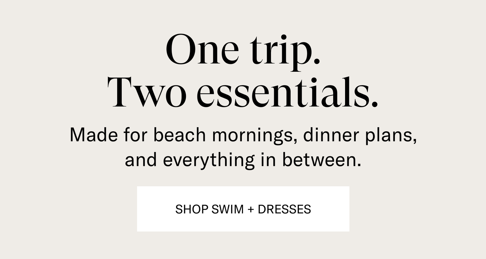 One trip. Two Essentials. [SHOP SWIM + DRESSES]