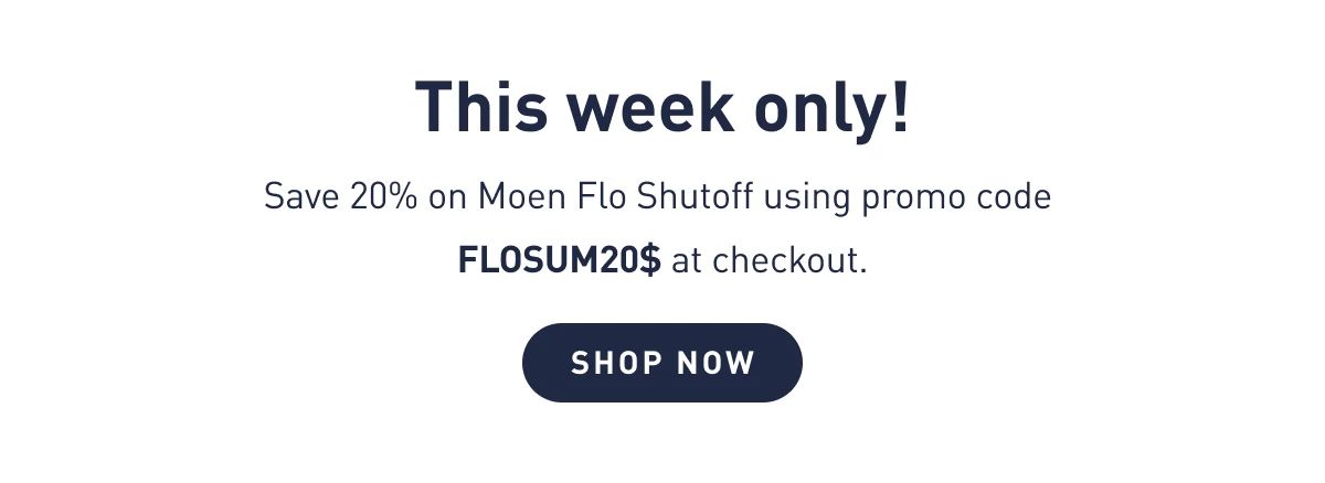 Flash Sale This week only! Save 20% on Moen Flo Shutoff using promo code FLOSUM20$ at checkout. Sale ends July 31.  Shop Now