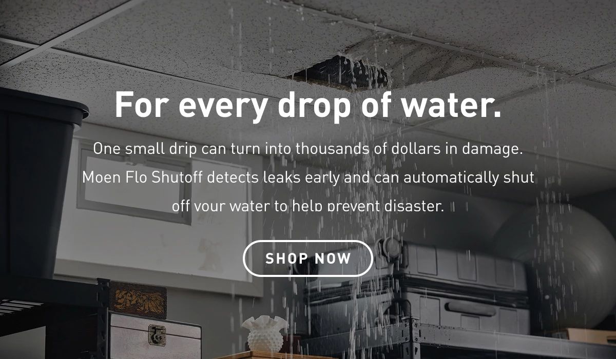 For every drop of water.  One small drip can turn into thousands of dollars in damage. Moen Flo Shutoff detects leaks early and can automatically shut off your water to help prevent disaster.  Shop Now