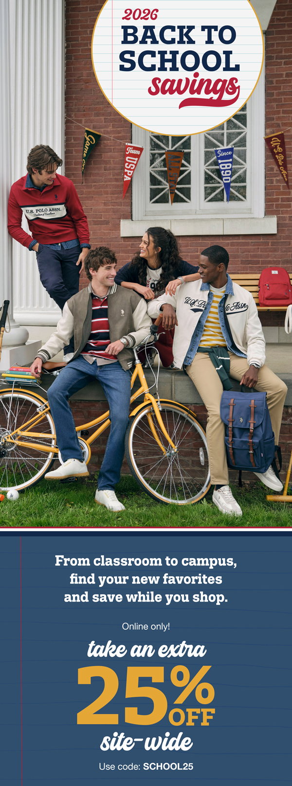 2026 Back to school savings. From classroom to campus, find your new favorites and save while you shop. Online only! Take an extra 25% off site-wide use code:SCHOOL25