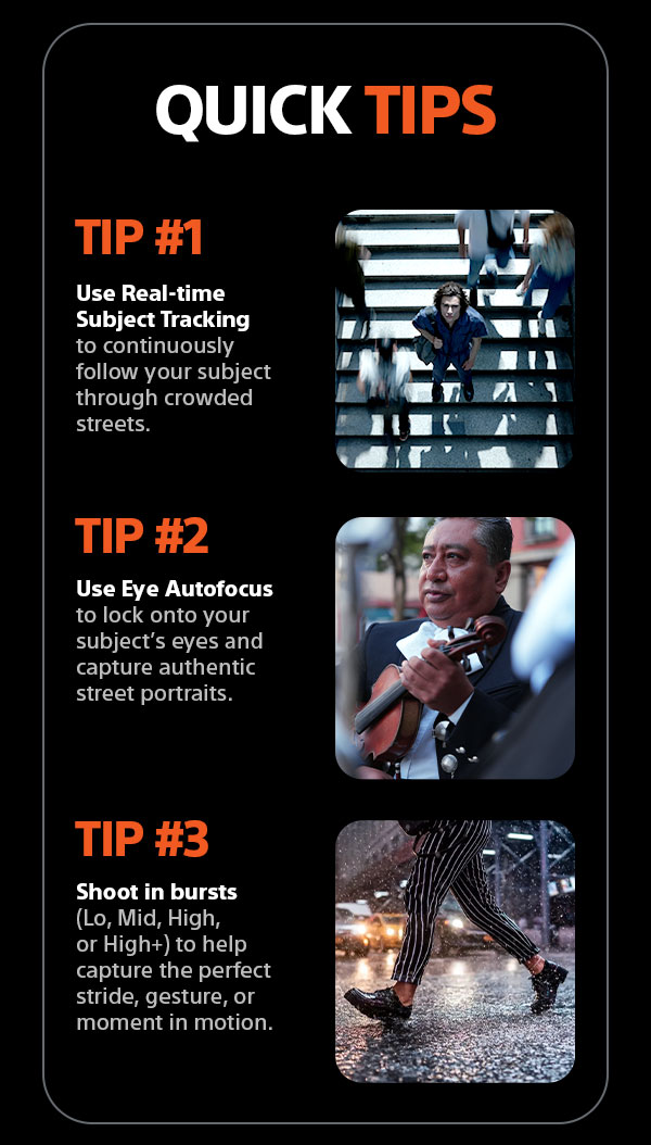 Quick Tips | Tip #1 - Use Real-time Subject Tracking to continuously follow your subject through crowded streets. Tip #2 - Use Eye Autofocus to lock onto your subject's eyes and capture authentic street portraits. Tip #3 - Shoot in bursts (Lo, Mid, High, or High+) to help capture the perfect stride, gesture, or moment in motion.