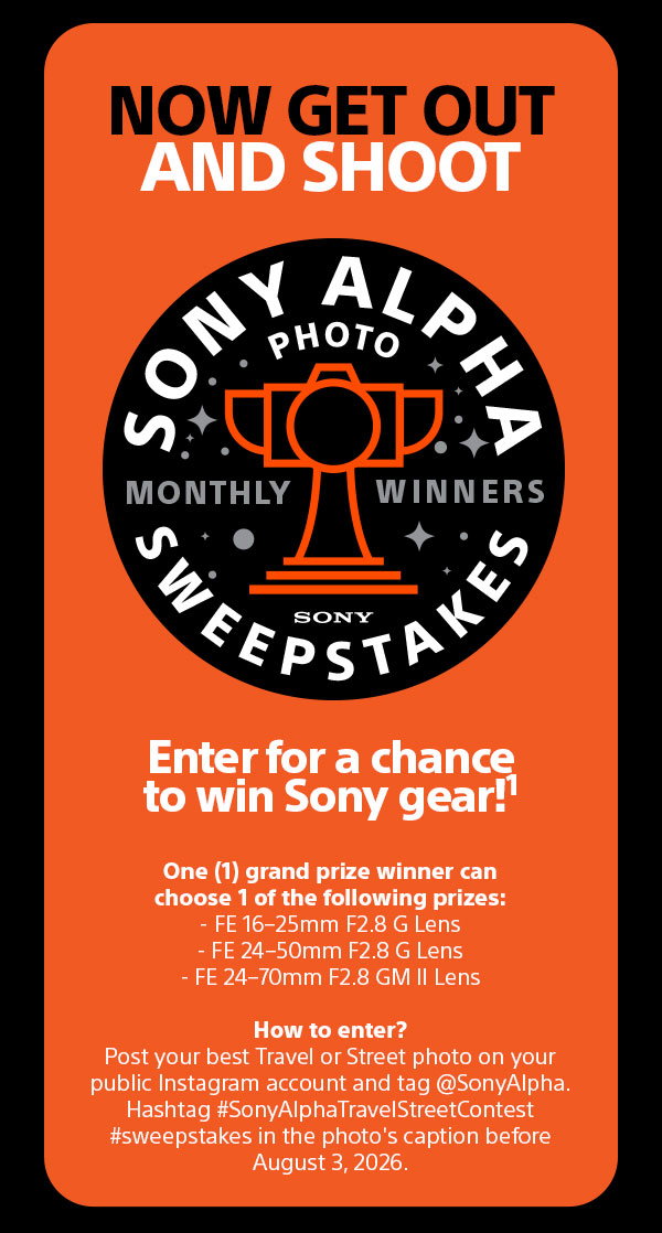 Now Get Out And Shoot | Sony Alpha Photo Sweepstakes Monthly Winners Sony | Enter for a chance to win Sony gear!1 One (1) grand prize winner can choose 1 of the following prizes: - FE 16-25mm F2.8 G Lens, FE 24-50mm F2.8 G Lens, FE 24-70mm F2.8 GM II Lens - How to enter? Post your best Travel or Street photo on your public Instagram account and tag @SonyAlpha. Hashtag #SonyAlphaTravelStreetContest #sweepstakes in the photo's caption before August 3, 2026.