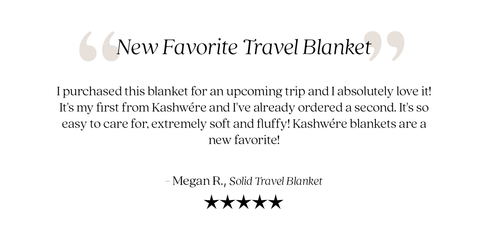 Customer review: "New Favorite Travel Blanket." "I purchased this blanket for an upcoming trip and I absolutely love it! It's my first from Kashwére and I've already ordered a second. It's so easy to care for, extremely soft and fluffy! Kashwére blankets are a new favorite!" — Megan R., Solid Travel Blanket. Five-star customer review.