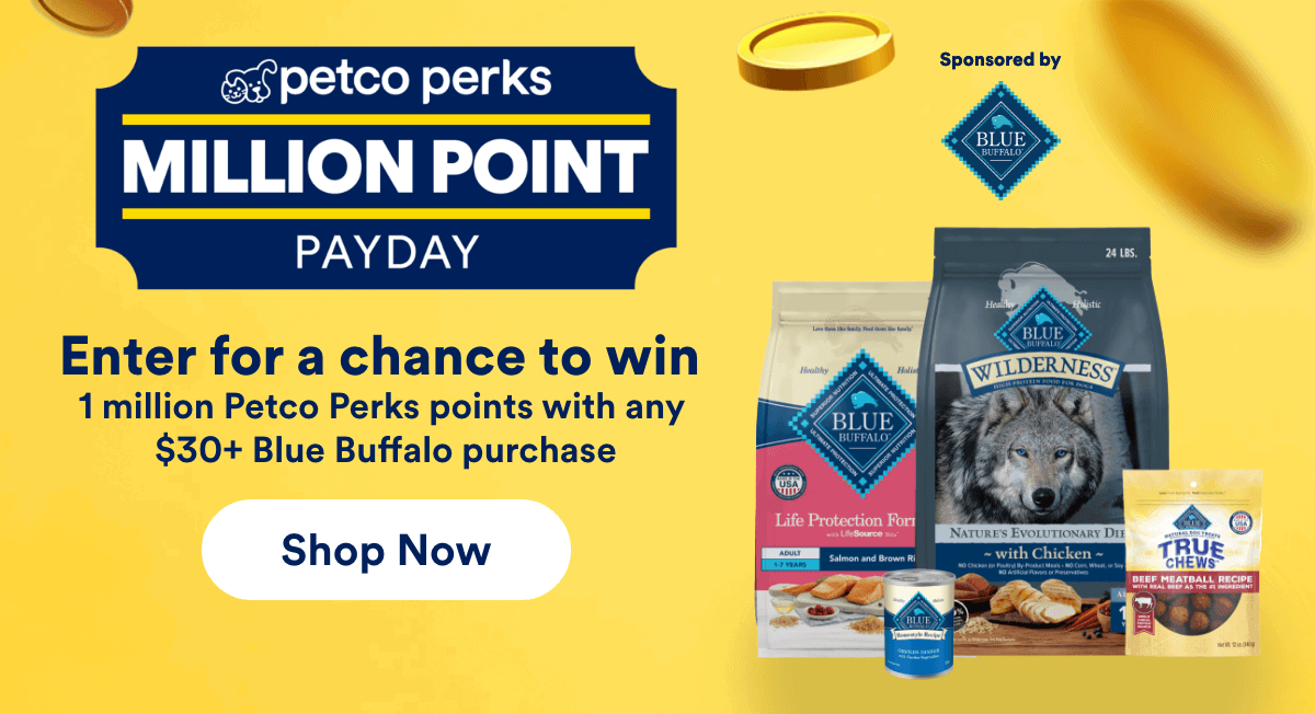 Petco Perks. Million point payday. Enter for a chance to win. 1 million Petco Perks points with any $30+ Blue Buffalo purchase. Shop Now