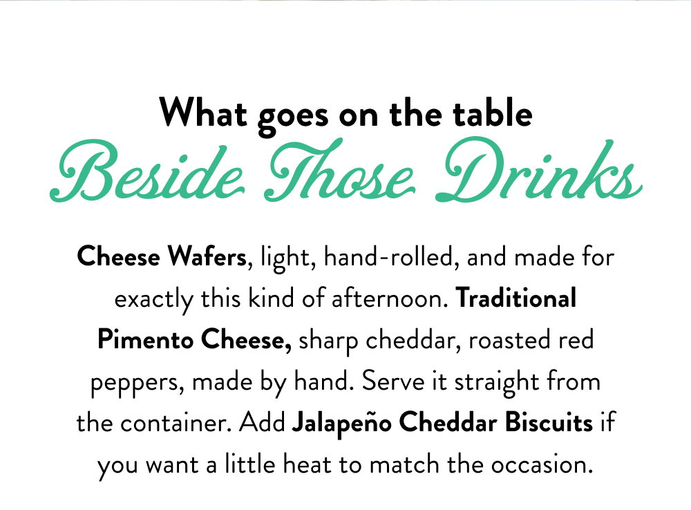 What goes on the table Beside Those Drinks. Cheese Wafers, light, hand-rolled, and made for exactly this kind of afternoon. Traditional Pimento Cheese, sharp cheddar, roasted red peppers, made by hand. Serve it straight from the container. Add Jalapeño Cheddar Biscuits if you want a little heat to match the occasion.