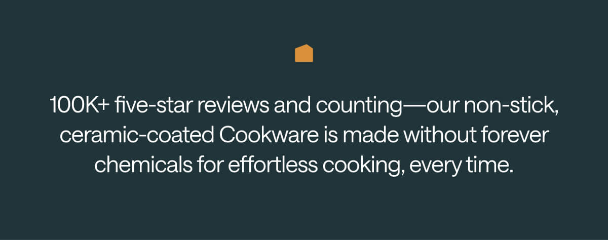 100K+ five-star reviews and counting—our non-stick, ceramic-coated Cookware is made without forever chemicals for effortless cooking, every time.