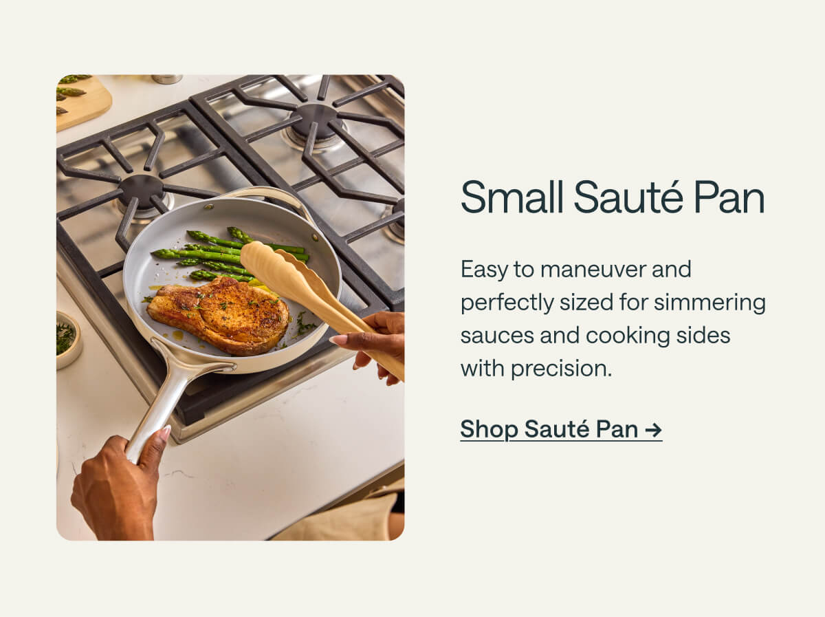 Small Sauté Pan Easy to maneuver and perfectly sized for simmering sauces and cooking sides with precision. Shop Sauté Pan ->