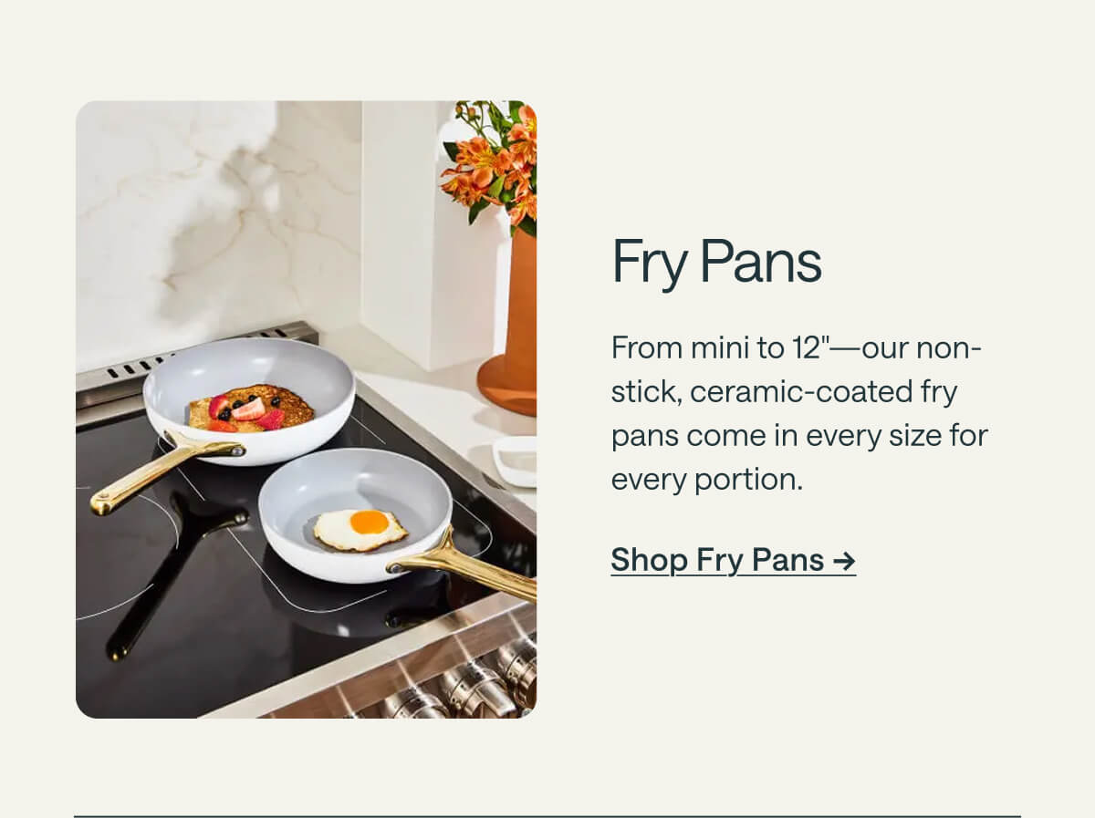 Fry Pans From mini to 12"—our non-stick, ceramic-coated fry pans come in every size for every portion. Shop Fry Pans ->