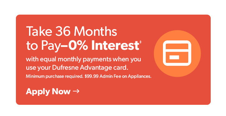 Take 36 Months to Pay 0 percent Interest with equal monthly payments when you use your Dufresne Advantage card. Minimum purchase required. 99 dollar and 9 cent Admin Fee on Appliances.  

 Click to apply now.