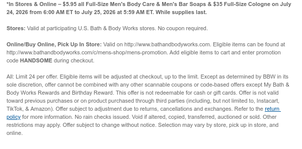 *In Stores & Online – $5.95 all Full-Size Men's Body Care & Men's Bar Soaps & $35 Full-Size Cologne on July 24, 2026 from 6:00 AM ET to July 25, 2026 at 5:59 AM ET. While supplies last.  Stores: Valid at participating U.S. Bath & Body Works stores. No coupon required.  Online/Buy Online, Pick Up In Store: Valid on http://www.bathandbodyworks.com. Eligible items can be found at http://www.bathandbodyworks.com/c/mens-shop/mens-promotion. Add eligible items to cart and enter promotion code HANDSOME during checkout.   All: Limit 24 per offer. Eligible items will be adjusted at checkout, up to the limit. Except as determined by BBW in its sole discretion, offer cannot be combined with any other scannable coupons or code-based offers except My Bath & Body Works
 Rewards and Birthday Reward. This offer is not redeemable for cash or gift cards. Offer is not valid toward previous purchases or on product purchased through third parties (including, but not limited to, Instacart, TikTok, & Amazon). Offer subject to adjustment due to returns, cancellations and exchanges. Refer to the return policy for more information. No rain checks issued. Void if altered, copied, transferred, auctioned or sold. Other restrictions may apply. Offer subject to change without notice. Selection may vary by store, pick up in store, and online.