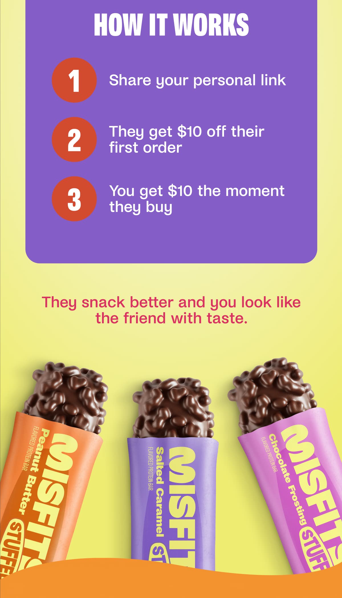 HOW IT WORKS 1 Share your personal link 2 They get $10 off their first order 3 You get $10 the moment they buy They snack better and you look like the friend with taste. 