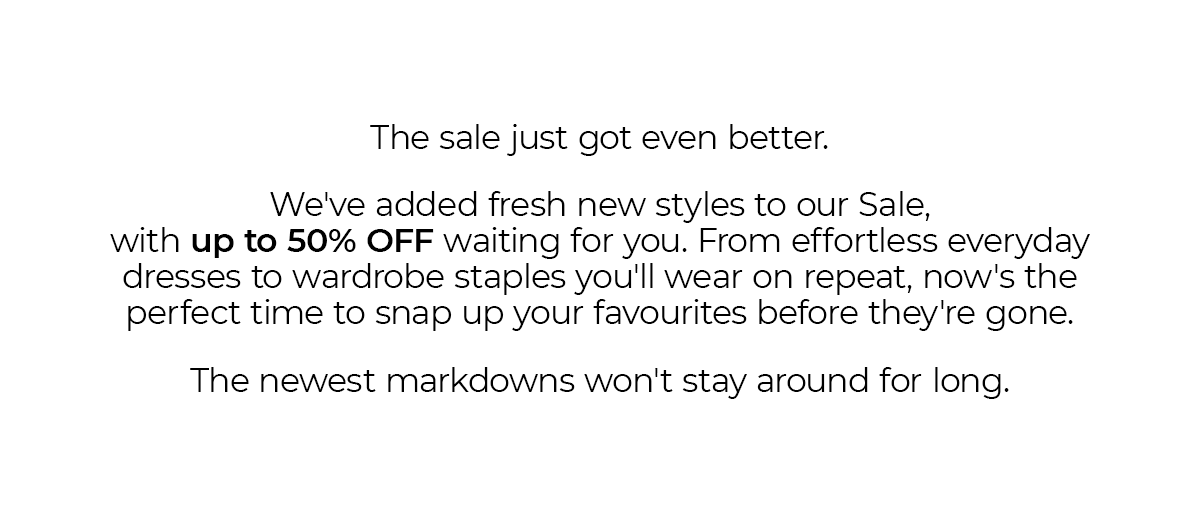 The sale just got even better.  We've added fresh new styles to our Sale, with up to 50% OFF waiting for you. From effortless everyday dresses to wardrobe staples you'll wear on repeat, now's the perfect time to snap up your favourites before they're gone.  The newest markdowns won't stay around for long.