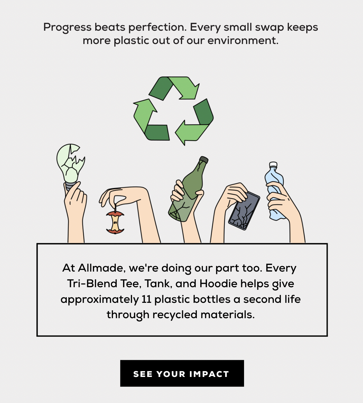 Progress beats perfection. Every small swap keeps more plastic out of our environment. At Allmade, we're doing our part too. Every Tri-Blend Tee, Tank, and Hoodie helps give approximately 11 plastic bottles a second life through recycled materials.