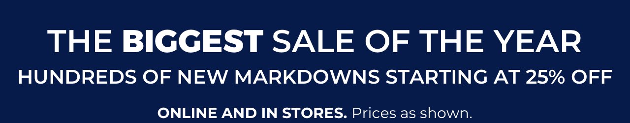 The biggest sale of the year. Hundreds of new markdowns starting at 25% Off. Online and in stores. Prices as shown.
