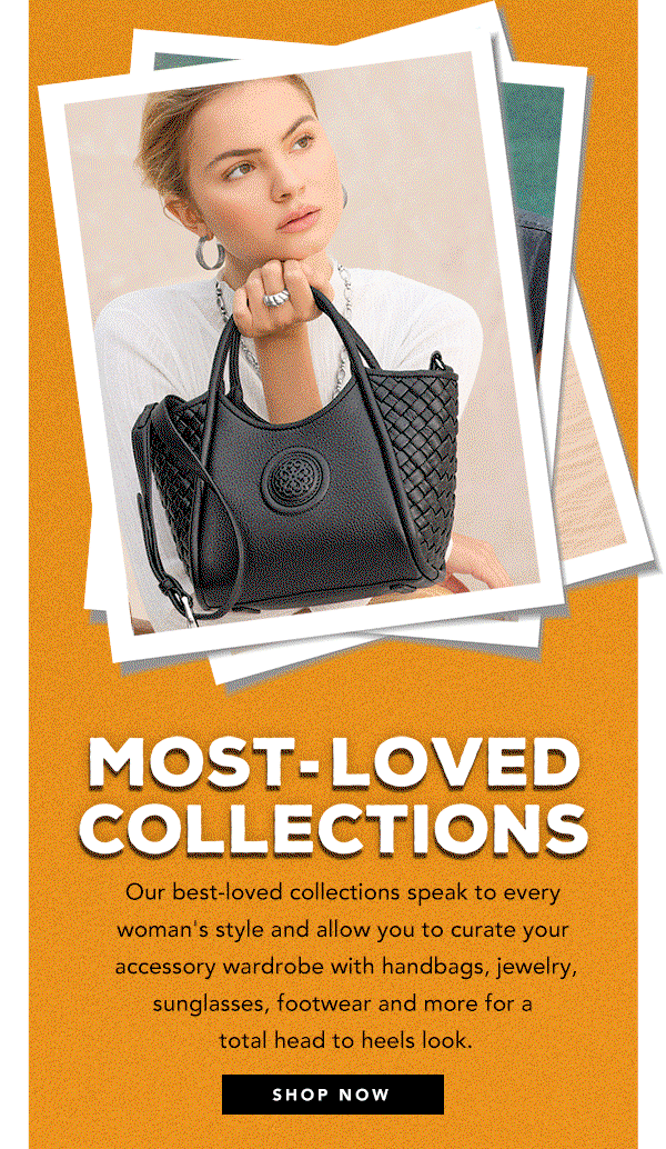 Most-Loved Collections - Our best-loved collections speak to every woman's style and allow you to curate your accessory wardrobe with handbags, jewelry, sunglasses, footwear and more for a total head to heels look. - Shop Now