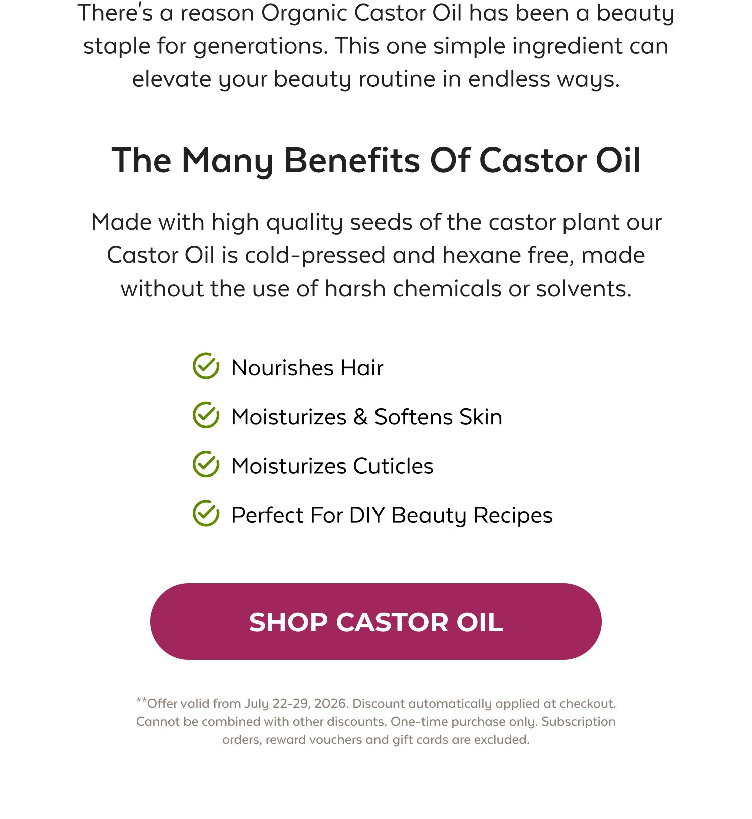 There's a reason Organic Castor Oil has been a beauty staple for generations. This one simple ingredient can elevate your beauty routine in endless ways. The Many Benefits Of Castor Oil Made with high quality seeds of the castor plant our Castor Oil is cold-pressed and hexane free, made without the use of harsh chemicals or solvents. Nourishes Hair Moisturizes & Softens Skin Moisturizes Cuticles Perfect For DIY Beauty Recipes SHOP CASTOR OIL **Offer valid from July 22-29, 2026. Discount automatically applied at checkout. Cannot be combined with other discounts. One-time purchase only. Subscription orders, reward vouchers and gift cards are excluded.