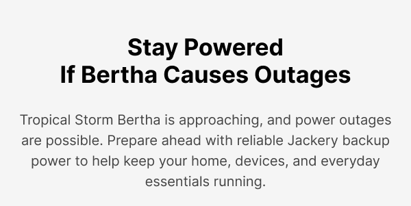 Stay PoweredIf Bertha Causes Outages Tropical Storm Bertha is approaching, and power outagesare possible. Prepare ahead with reliable Jackery backup power to help keep your home, devices, and everydayessentials running.