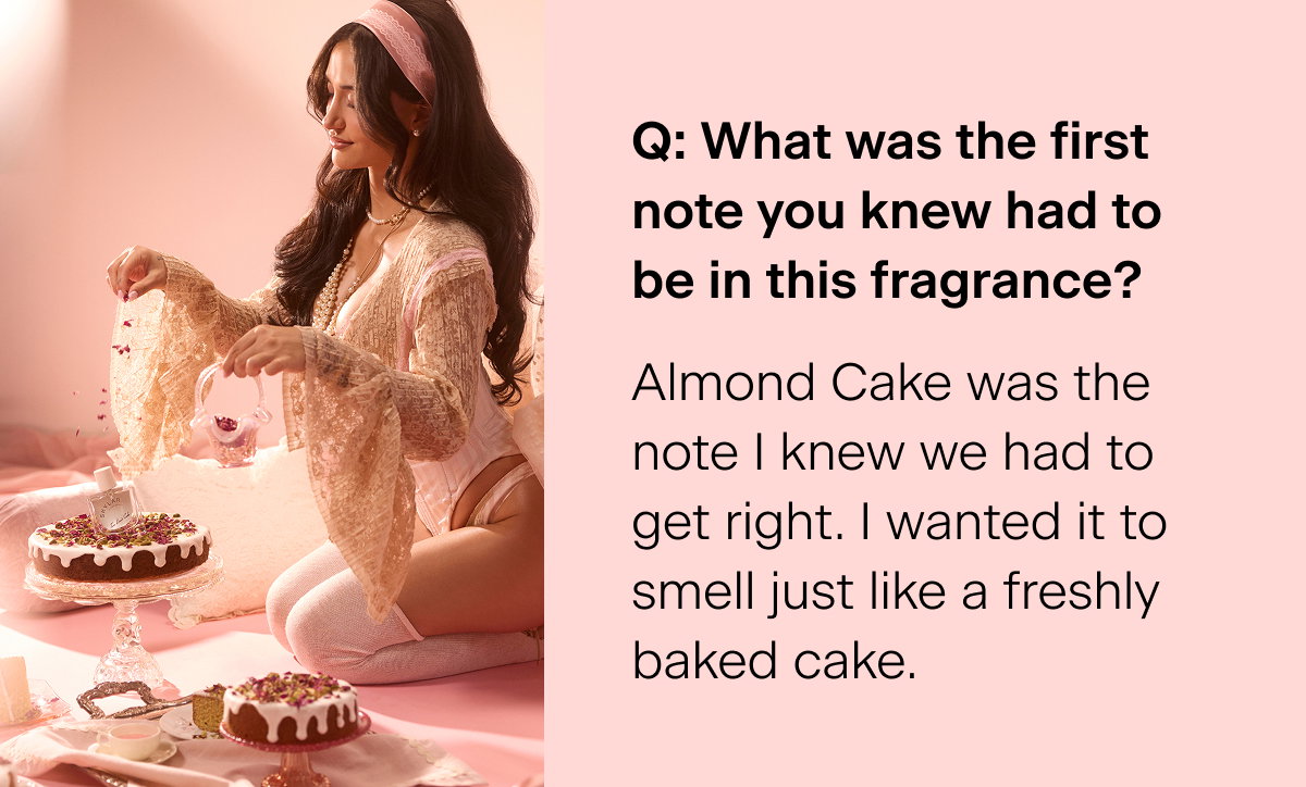Q: What was the first note you knew had to be in this fragrance? "Almond Cake was the note I knew we had to get right. I wanted it to smell just like a freshly baked cake."