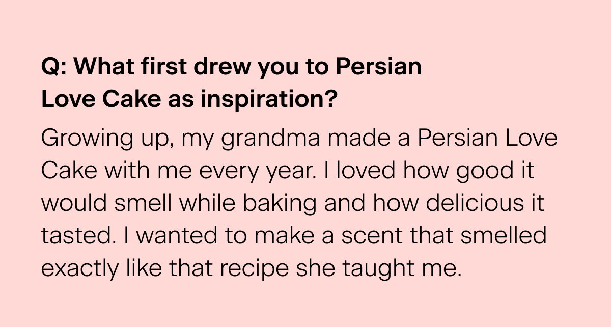 Q: What first drew you to Persian Love Cake as inspiration? "Growing up, my grandma made a Persian Love Cake with me every year. I loved how good it would smell while baking and how delicious it tasted. I wanted to make a scent that smelled exactly like that recipe she taught me."