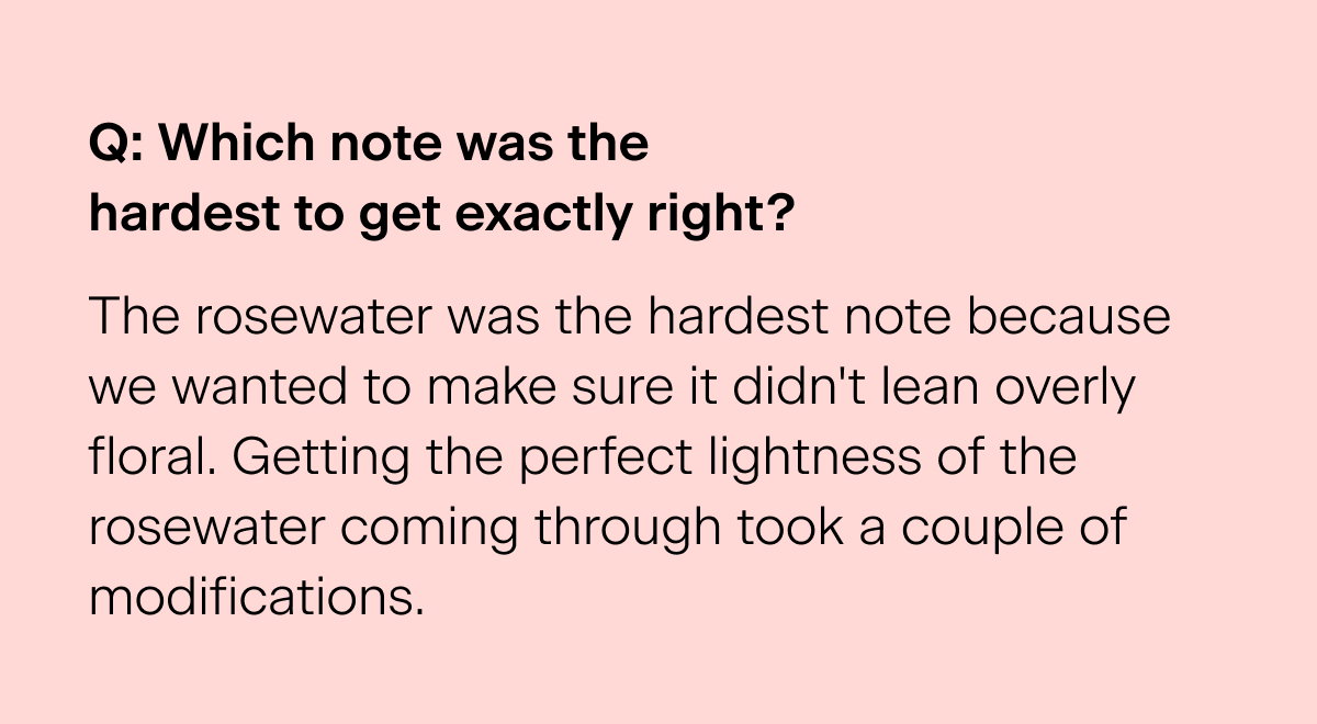 Q: Which note was the hardest to get exactly right? "The rosewater was the hardest note because we wanted to make sure it didn't lean overly floral. Getting the perfect lightness of the rosewater coming through took a couple of modifications."