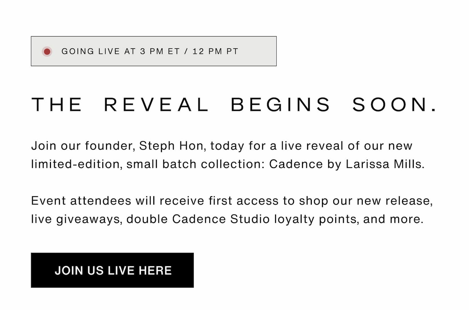 Click to join our live reveal at 3pm ET / 12pm PT. Join our founder, Steph Hon, today for a live reveal of our new limited-edition, small batch collection: Cadence by Larissa Mills.  Event attendees will receive first access to shop our new release, double Cadence Studio loyalty points, and more.