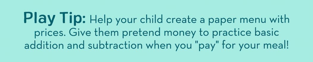 Play Tip: Help your child create a paper menu with prices. Give them pretend money to practice basic addition and subtraction when you "pay" for your meal!