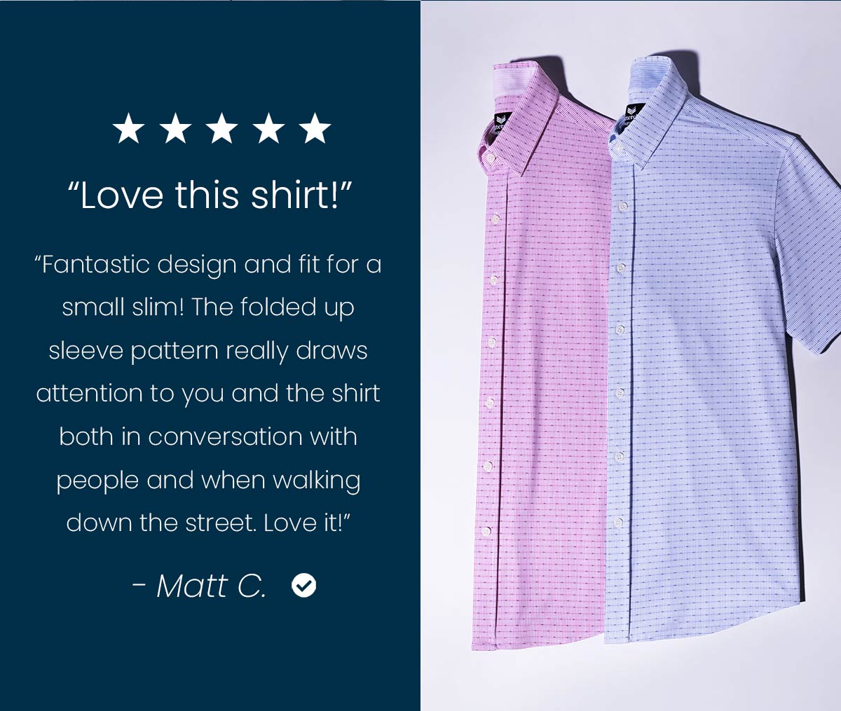 "Love this shirt!" "Fantastic design and fit for a small slim! The folded up sleeve pattern really draws attention to you and the shirt both in conversation with people and when walking down the street. Love it!" -Matt C.