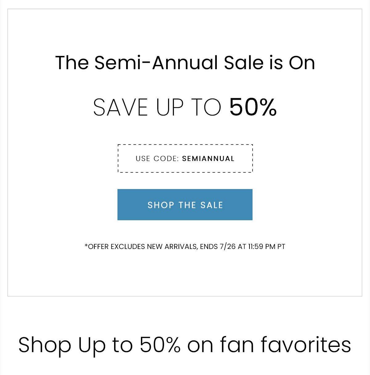 The Semi-Annual Sale is On | SAVE UP TO 50% | USE CODE: SEMIANNUAL | SHOP THE SALE | *OFFER EXCLUDES NEW ARRIVALS, ENDS 7/26 AT 11:59 PM PST | Shop Up to 50% on fan favorites