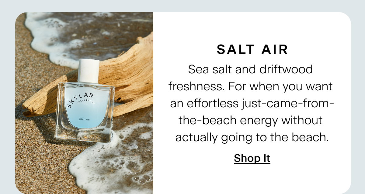 Salt Air. Sea salt and driftwood freshness. For when you want an effortless just-came-from-the-beach energy without actually going to the beach. Shop It