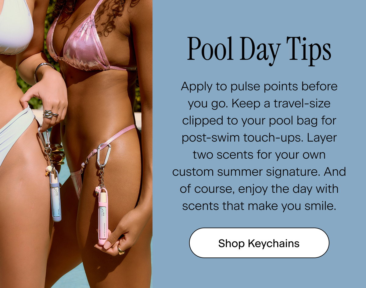 Pool Day Tips. Apply to pulse points before you go. Keep a travel-size clipped to your pool bag for post-swim touch-ups. Layer two scents for your own custom summer signature. And of course, enjoy the day with scents that make you smile. Shop Keychains