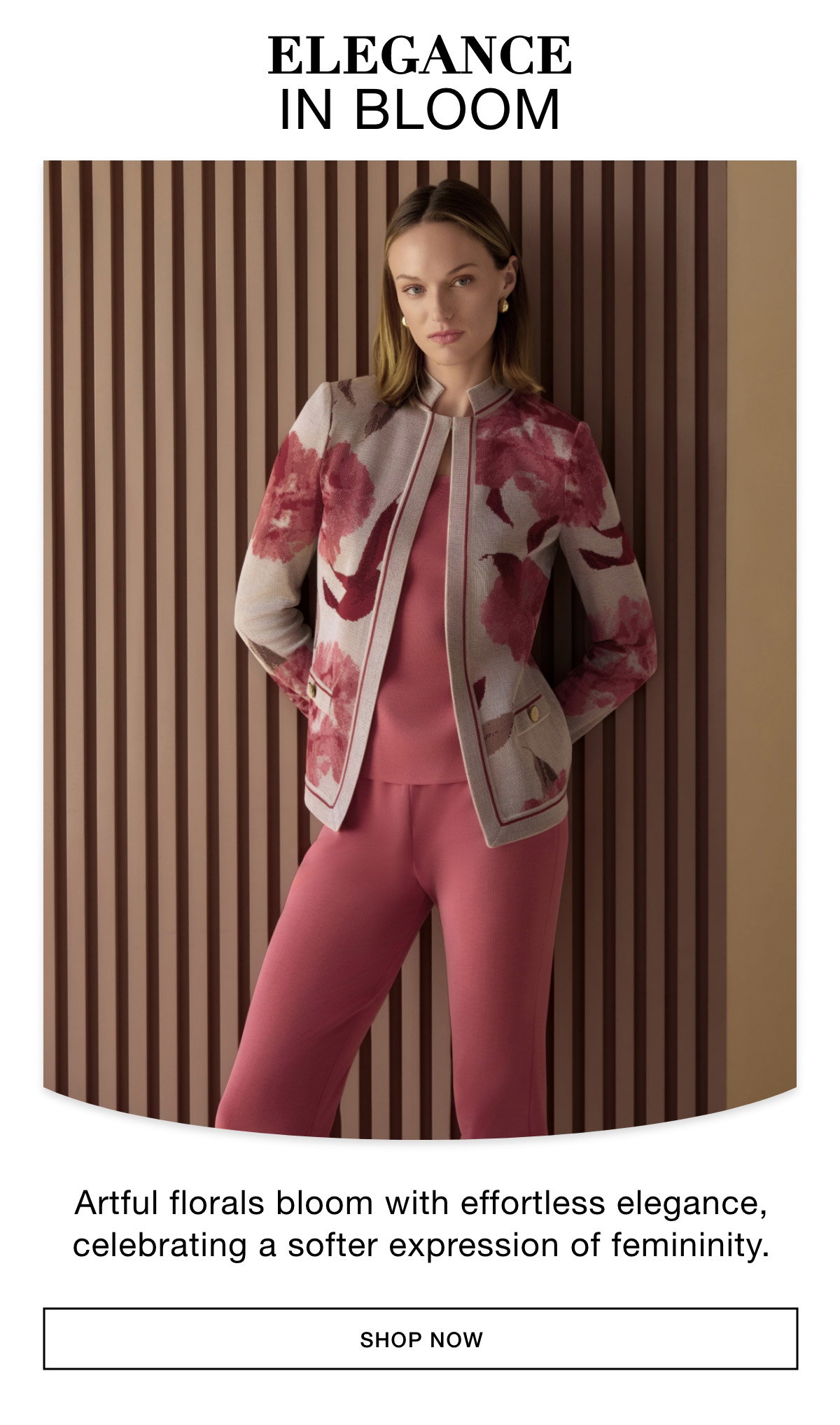 ELEGANCE IN BLOOM - Artful florals bloom with effortless elegance, celebrating a softer expression of femininity. SHOP NOW >>