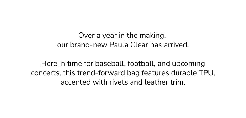 Over a year in the making, our brand-new Paula Clear has arrived. Here in time for baseball, football, and upcoming concerts, this trend-forward bag features durable TPU, accented with rivets and leather trim.