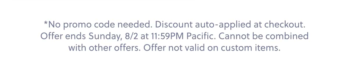 *No promo code needed. Discount auto-applied at checkout. Offer ends Sunday, 8/2 at 11:59PM Pacific. Cannot be combined with other offers. Offer not valid on custom items.