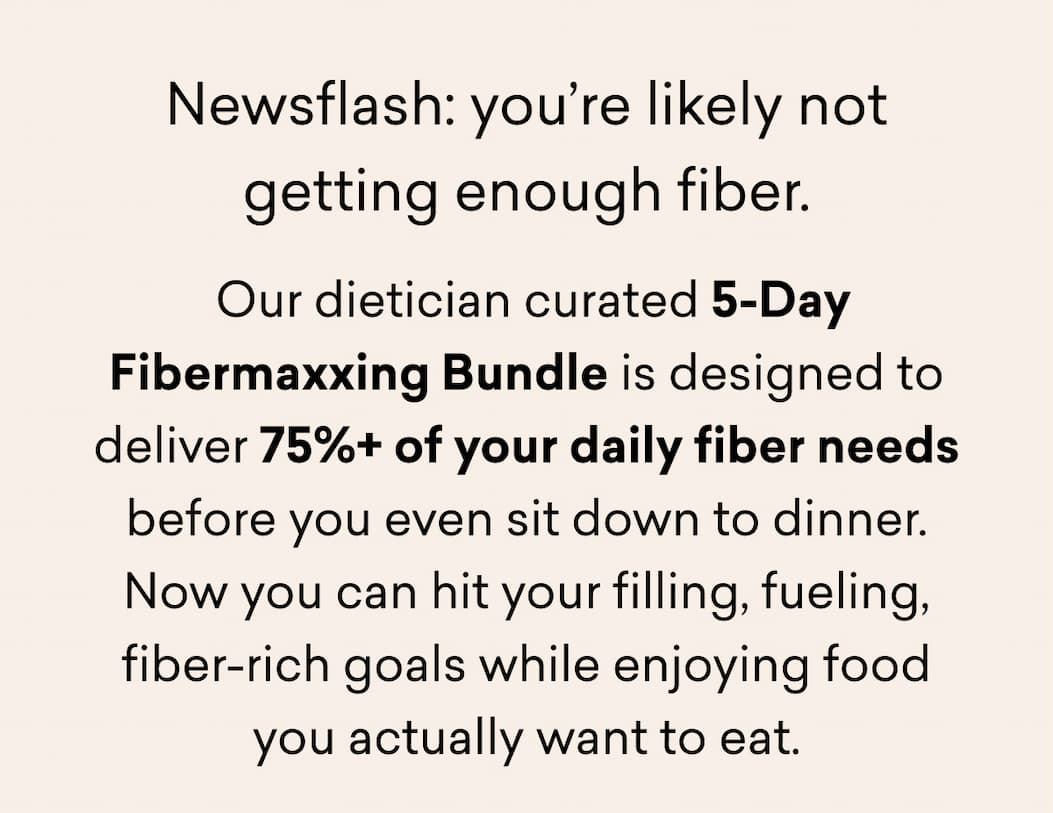 Newsflash: you’re likely not getting enough fiber.  Our dietician curated 5-Day Fibermaxxing Bundle is designed to deliver 75%+ of your daily fiber needs before you even sit down to dinner. Now you can hit your filling, fueling, fiber-rich goals while enjoying food you actually want to eat.