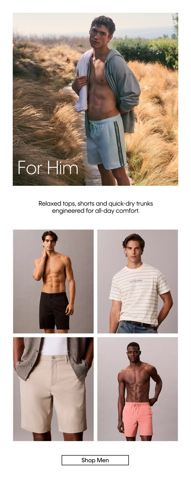 For Him. Relaxed tops, shorts and quick-dry trunks engineered for all-day comfort. Shop Men.