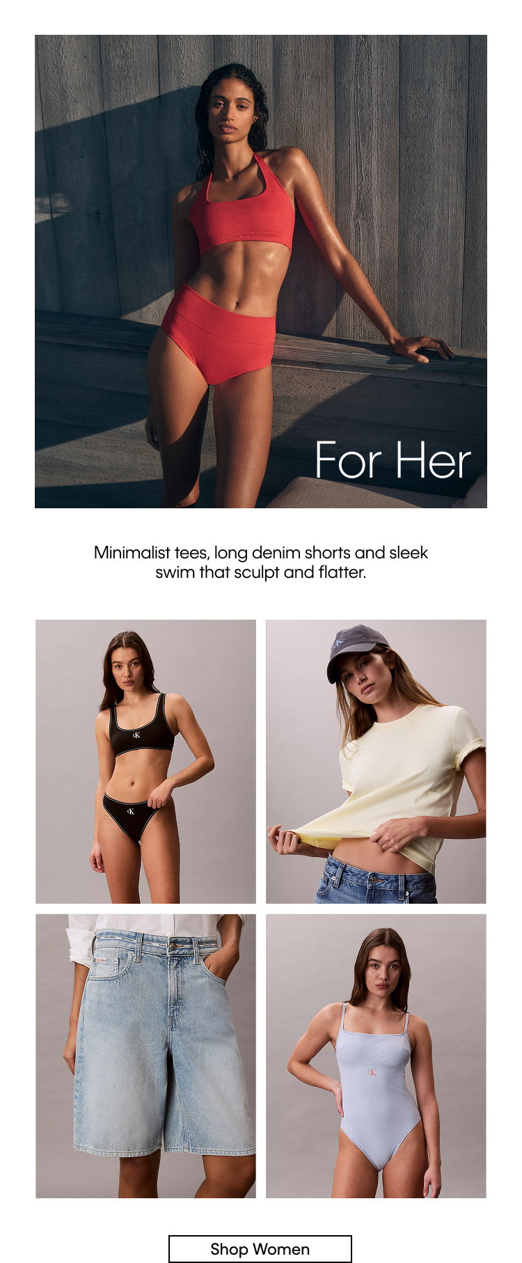 For Her. Minimalist tees, long denim shorts and sleek swim that sculpt and flatter. Shop Women.