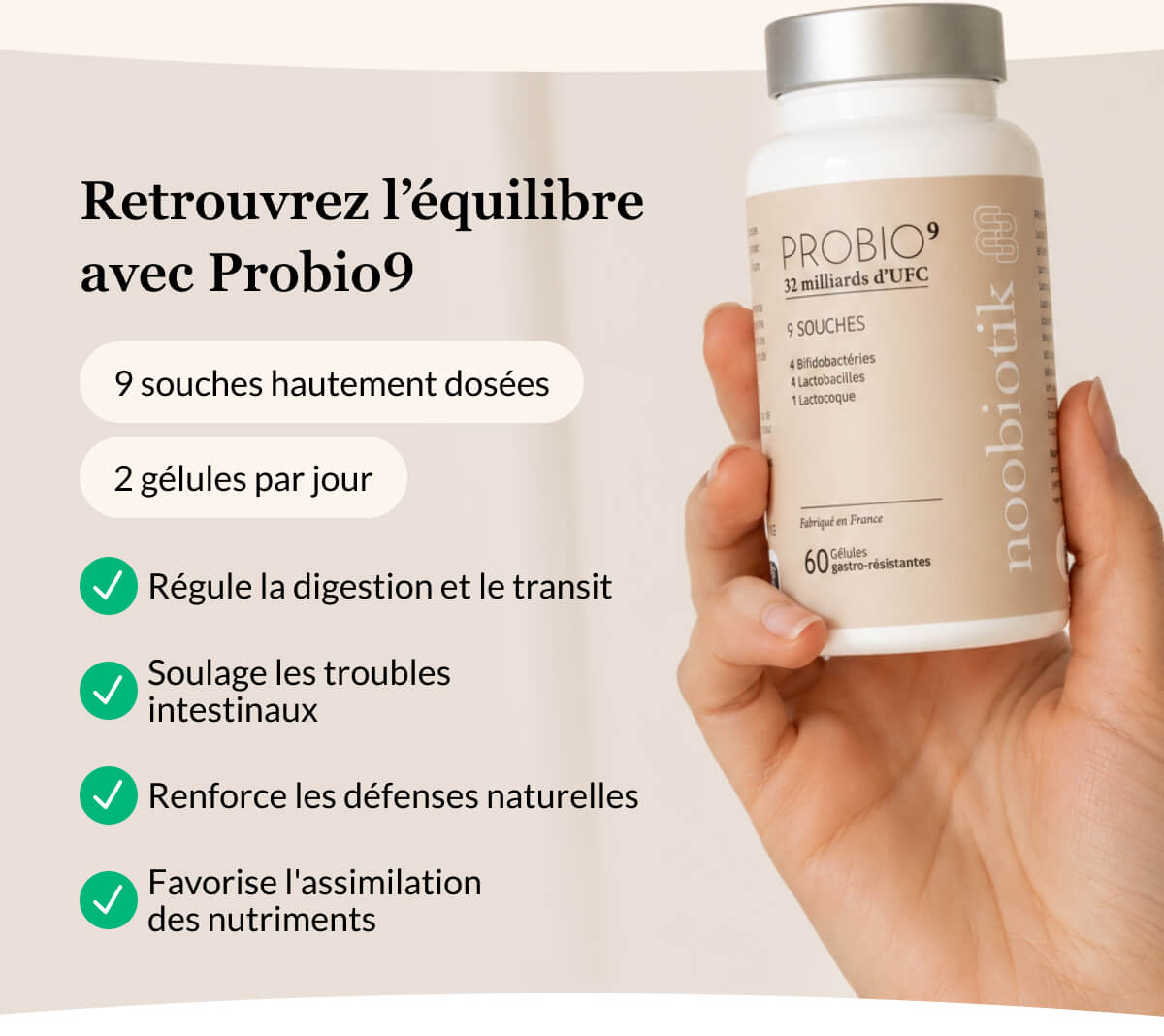 Retrouvrez l’équilibre  avec Probio9 9 souches hautement dosées 2 gélules par jour Régule la digestion et le transit Soulage les troubles intestinaux Renforce les défenses naturelles Favorise l'assimilation des nutriments