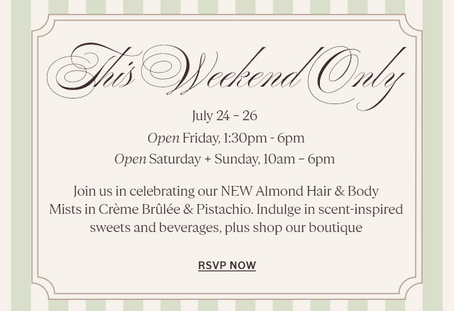 THIS WEEKEND ONLY | FRIDAY 1:30PM - 6PM I SATURDAY, SUNDAY 10AM – 6PM  JOIN US IN CELEBRATING OUR NEW ALMOND HAIR & BODY MISTS IN CRÈME BRÛLÉE & PISTACHIO. ENJOY SWEET TREATS, EXCLUSIVE MERCH & MORE 