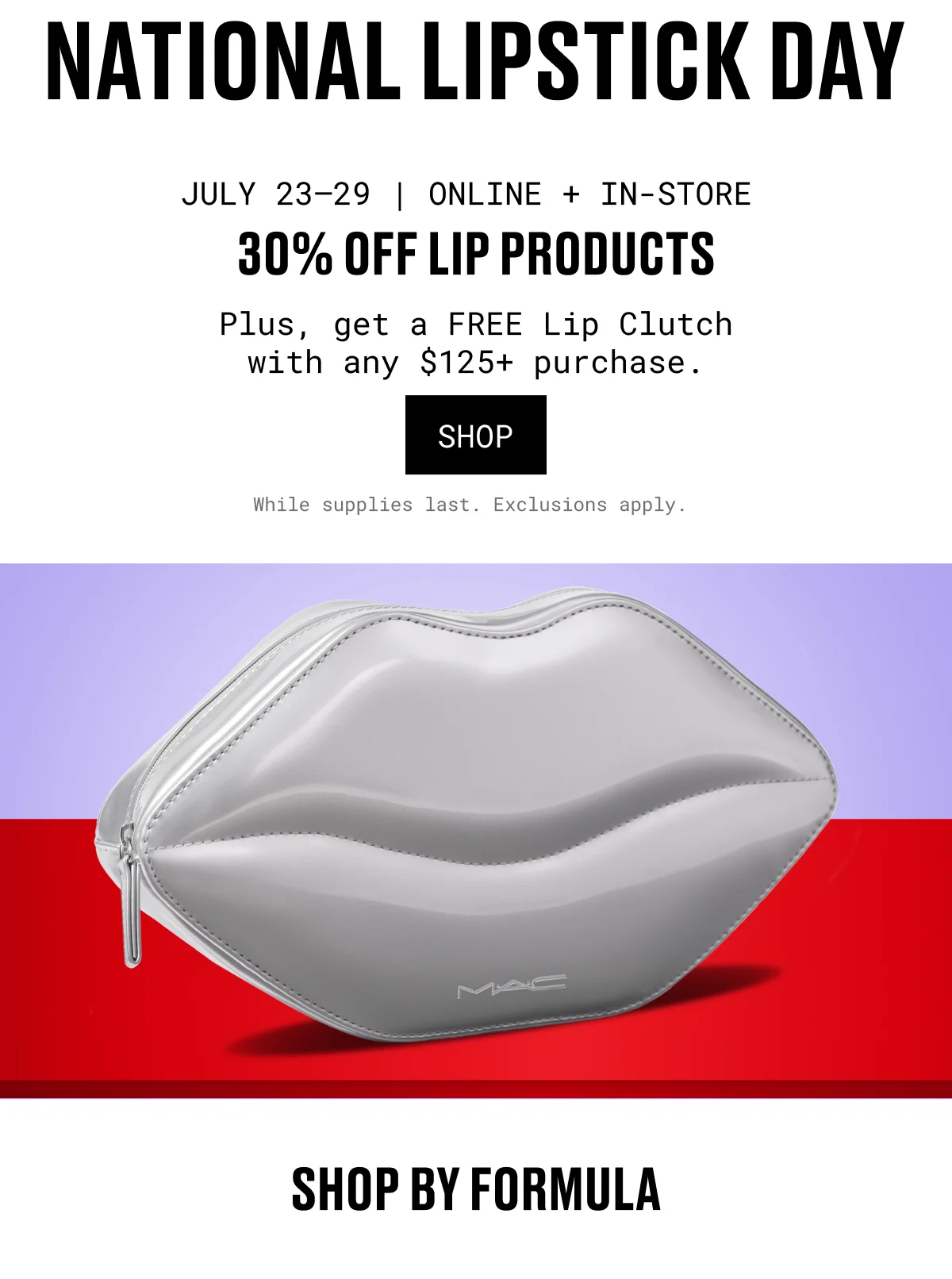 NATIONAL LIPSTICK DAY | JULY 23–29 | ONLINE + IN-STORE | 30% OFF LIP PRODUCTS | Plus, get a FREE Lip Clutch with any $125+ purchase. | SHOP | While supplies last. Exclusions apply. | M·A·C | SHOP BY FORMULA