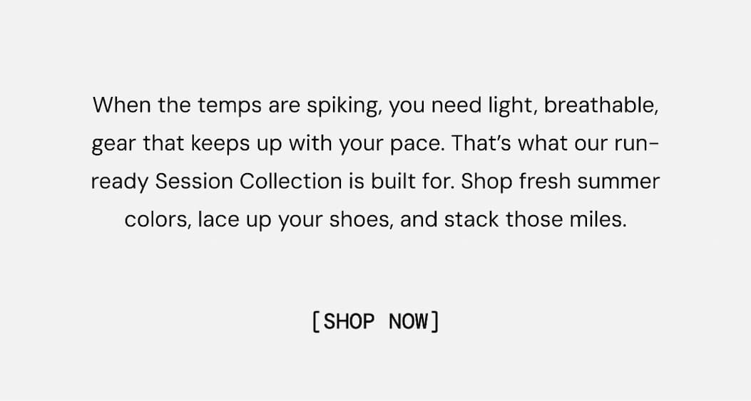 When the temps are spiking, you need light, breathable, gear that keeps up with your pace. That’s what our run-ready Session Collection is built for. Shop fresh summer colors, lace up your shoes, and stack those miles. Shop Now